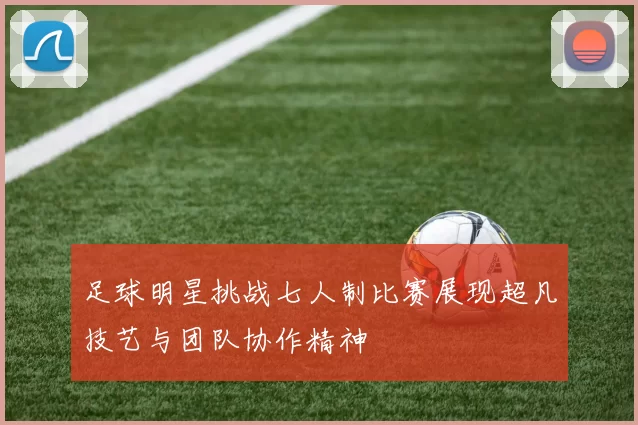 足球明星挑战七人制比赛展现超凡技艺与团队协作精神
