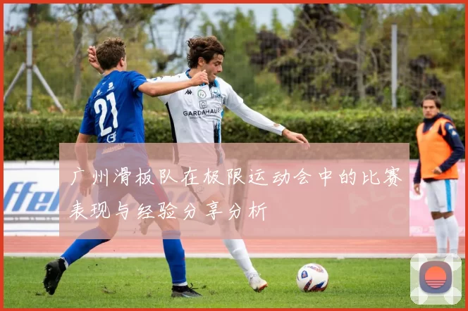 广州滑板队在极限运动会中的比赛表现与经验分享分析