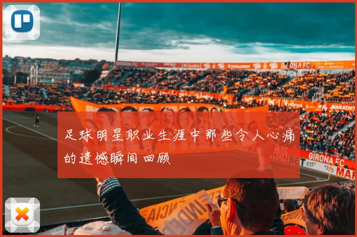 足球明星职业生涯中那些令人心痛的遗憾瞬间回顾