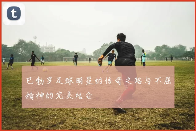 巴勃罗足球明星的传奇之路与不屈精神的完美结合