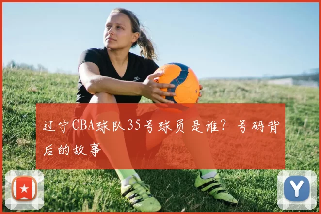 辽宁CBA球队35号球员是谁？号码背后的故事
