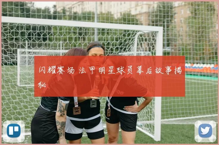 闪耀赛场 法甲明星球员幕后故事揭秘