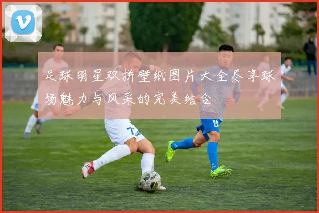 足球明星双拼壁纸图片大全尽享球场魅力与风采的完美结合