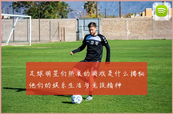 足球明星们热衷的游戏是什么揭秘他们的娱乐生活与竞技精神