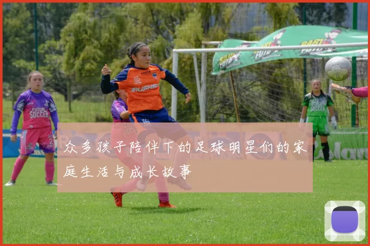 众多孩子陪伴下的足球明星们的家庭生活与成长故事