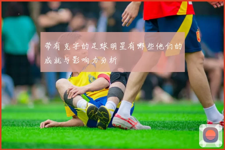 带有克字的足球明星有哪些他们的成就与影响力分析
