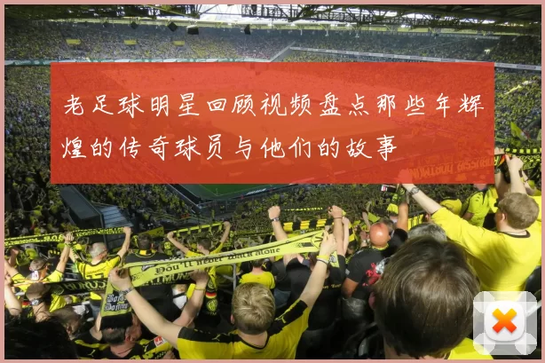 老足球明星回顾视频盘点那些年辉煌的传奇球员与他们的故事