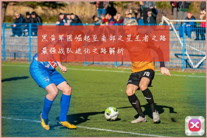 黑黄军团崛起至南部之星王者之路最强战队进化之路解析