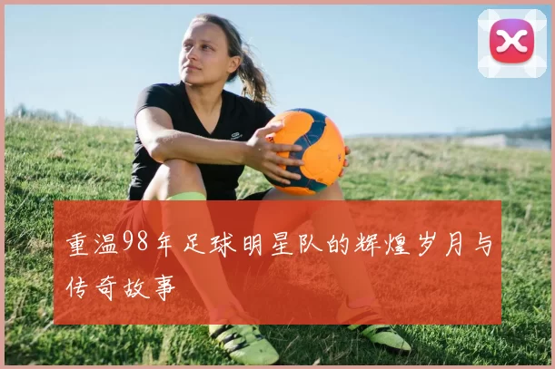 重温98年足球明星队的辉煌岁月与传奇故事