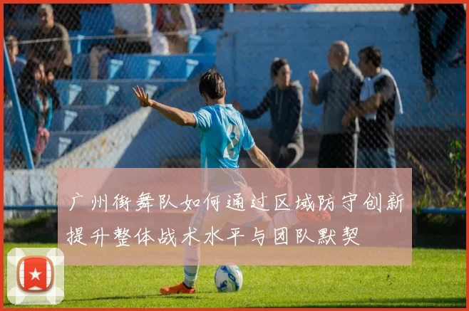 广州街舞队如何通过区域防守创新提升整体战术水平与团队默契