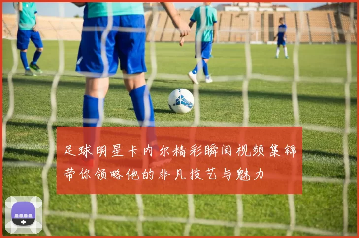 足球明星卡内尔精彩瞬间视频集锦带你领略他的非凡技艺与魅力