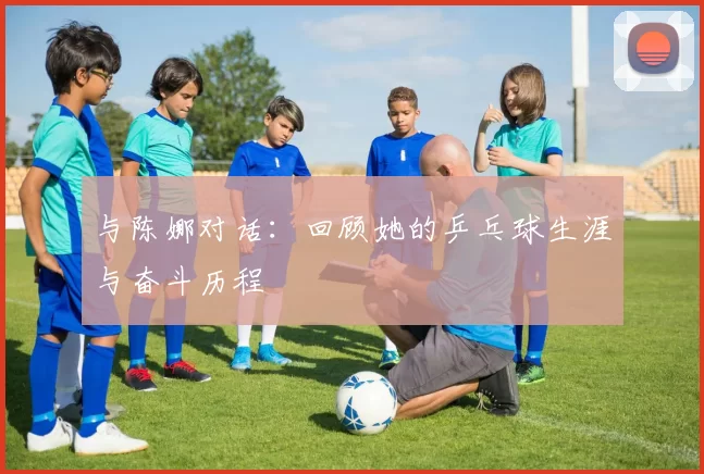 与陈娜对话：回顾她的乒乓球生涯与奋斗历程