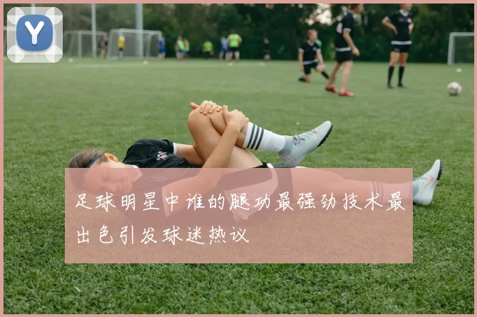 足球明星中谁的腿功最强劲技术最出色引发球迷热议