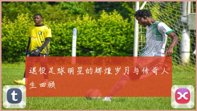 退役足球明星的辉煌岁月与传奇人生回顾
