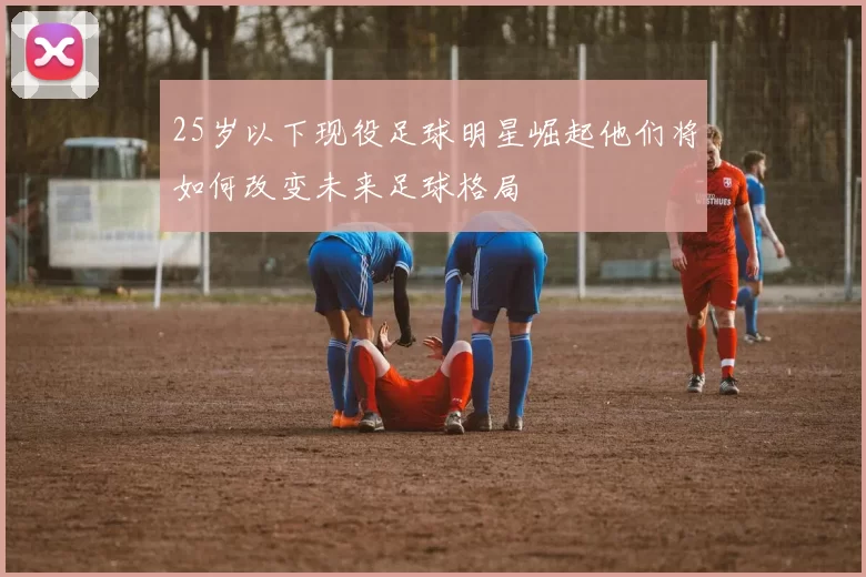 25岁以下现役足球明星崛起他们将如何改变未来足球格局