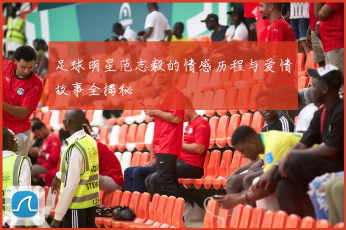 足球明星范志毅的情感历程与爱情故事全揭秘