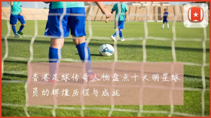香港足球传奇人物盘点十大明星球员的辉煌历程与成就