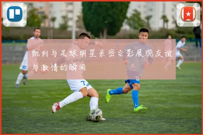 凯利与足球明星亲密合影展现友谊与激情的瞬间
