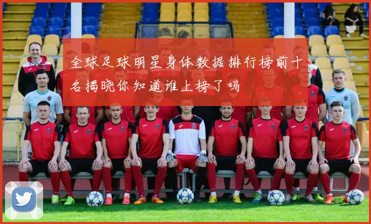 全球足球明星身体数据排行榜前十名揭晓你知道谁上榜了吗