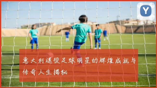 意大利退役足球明星的辉煌成就与传奇人生揭秘