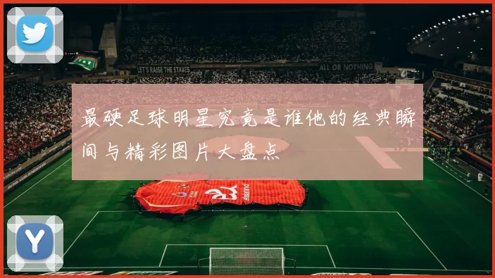 最硬足球明星究竟是谁他的经典瞬间与精彩图片大盘点