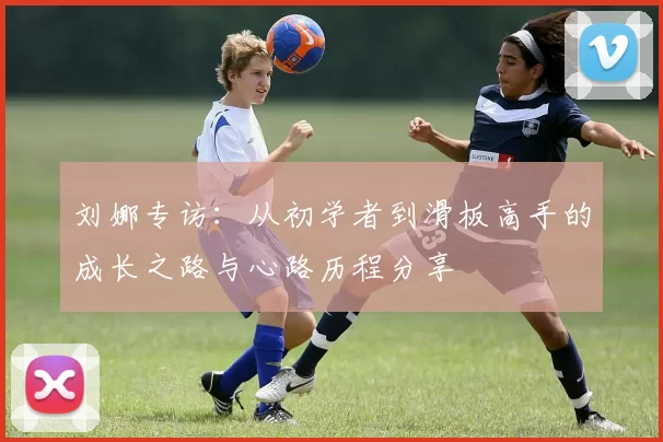 刘娜专访：从初学者到滑板高手的成长之路与心路历程分享
