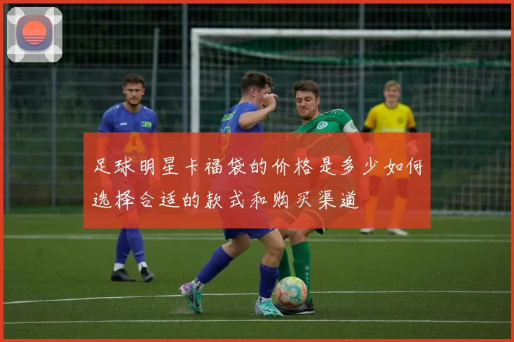 足球明星卡福袋的价格是多少如何选择合适的款式和购买渠道
