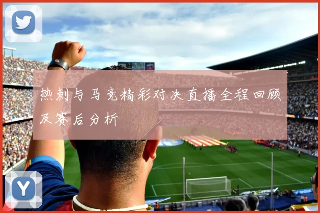 热刺与马竞精彩对决直播全程回顾及赛后分析