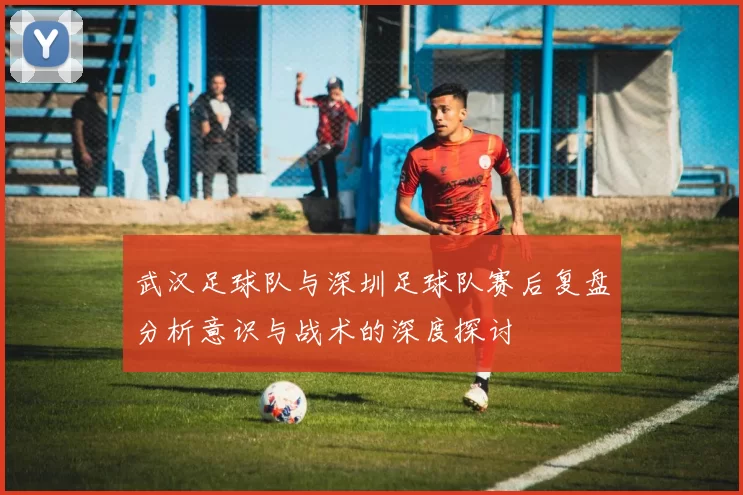 武汉足球队与深圳足球队赛后复盘分析意识与战术的深度探讨