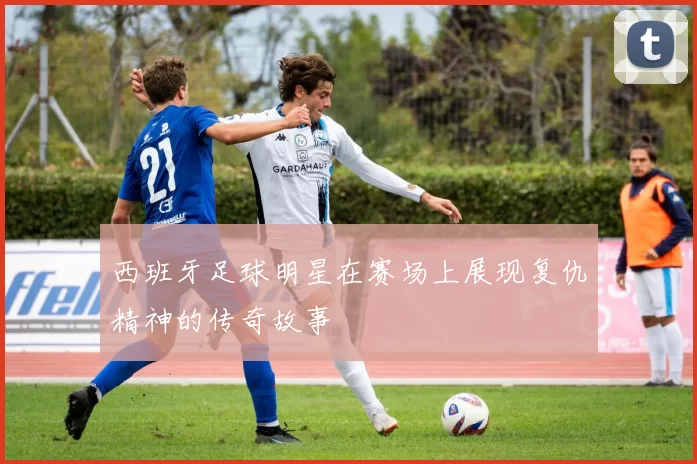 西班牙足球明星在赛场上展现复仇精神的传奇故事